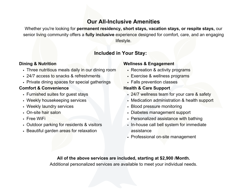 Our All-Inclusive Amenities Whether you're looking for permanent residency, short stays, vacation stays, or respite stays, our senior living community offers a fully inclusive experience designed for comfort, care, and an engaging lifestyle. Included in Your Stay: Dining & Nutrition Three nutritious meals daily in our dining room 24/7 access to snacks & refreshments Private dining spaces for special gatherings Comfort & Convenience Furnished suites for guest stays Weekly housekeeping services Weekly laundry services On-site hair salon Free WiFi Outdoor parking for residents & visitors Beautiful garden areas for relaxation Wellness & Engagement Recreation & activity programs Exercise & wellness programs Falls prevention classes Health & Care Support 24/7 wellness team for your care & safety Medication administration & health support Blood pressure monitoring Diabetes management support Personalized assistance with bathing In-house call bell system for immediate assistance Professional on-site management All of the above services are included, starting at $2,900/Month. Additional personalized services are available to meet your individual needs.